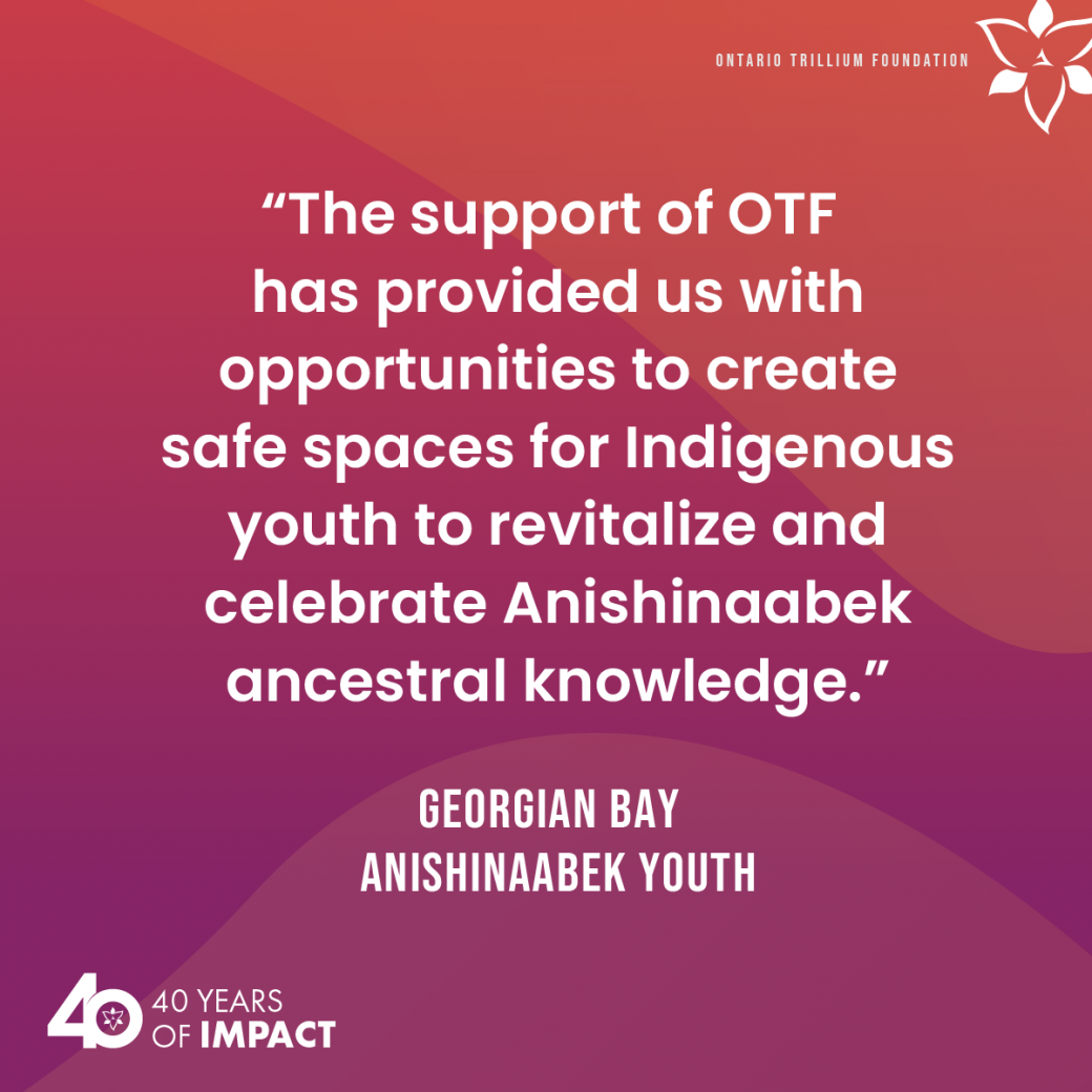 The support of OTF has provided us with opportunities to create safe spaces for Indigenous youth to revitalize and celebrate Anishinaabek ancestral knowledge. A quote from Georgian Bay Anishinaabek Youth.