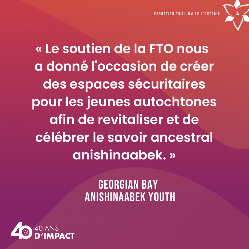 « Le soutien de la FTO nous a donné l'occasion de créer des espaces sécuritaires pour les jeunes autochtones afin de revitaliser et de célébrer le savoir ancestral anishinaabek. » Georgian Bay Anishinaabek Youth.