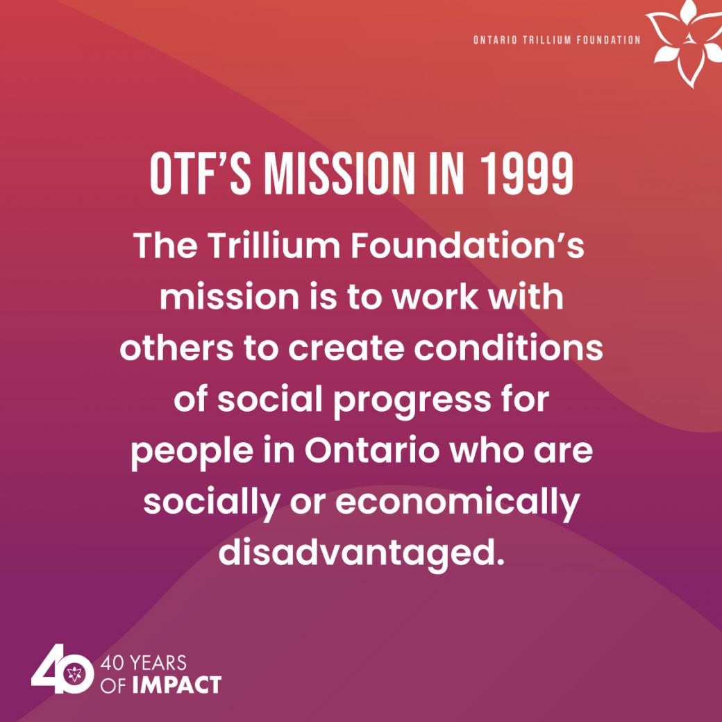 OTF's mission in 1999: The Trillium Foundation’s mission is to work with others to create conditions of social progress for people in Ontario who are socially or economically disadvantaged.